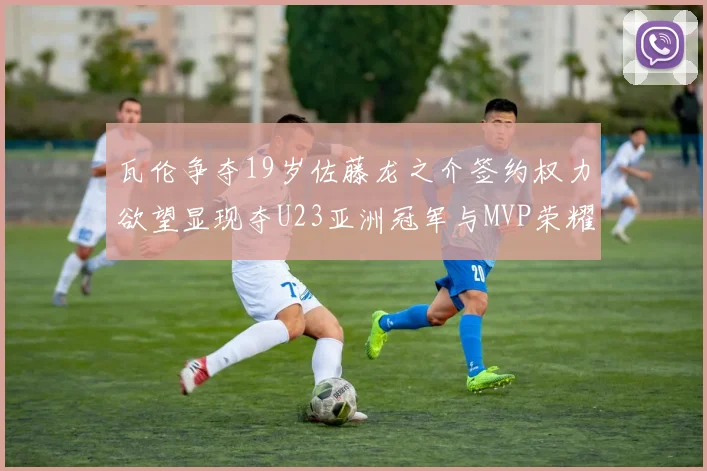 瓦伦争夺19岁佐藤龙之介签约权力欲望显现夺U23亚洲冠军与MVP荣耀