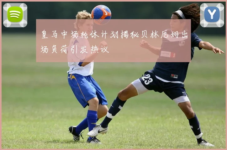 皇马中场轮休计划揭秘贝林厄姆出场负荷引发热议
