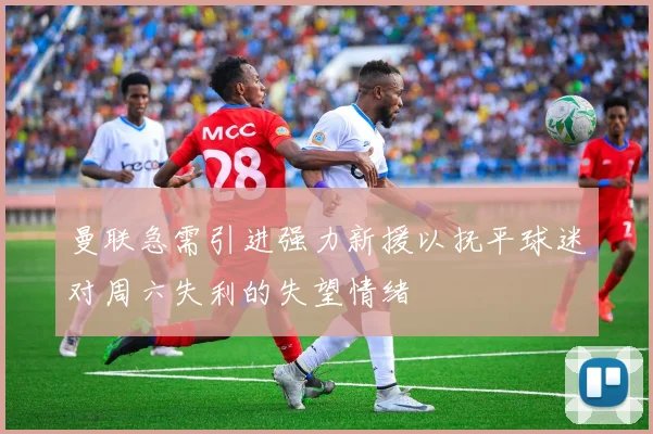 曼联急需引进强力新援以抚平球迷对周六失利的失望情绪