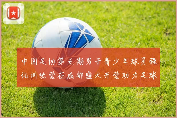 中国足协第五期男子青少年球员强化训练营在成都盛大开营助力足球未来发展