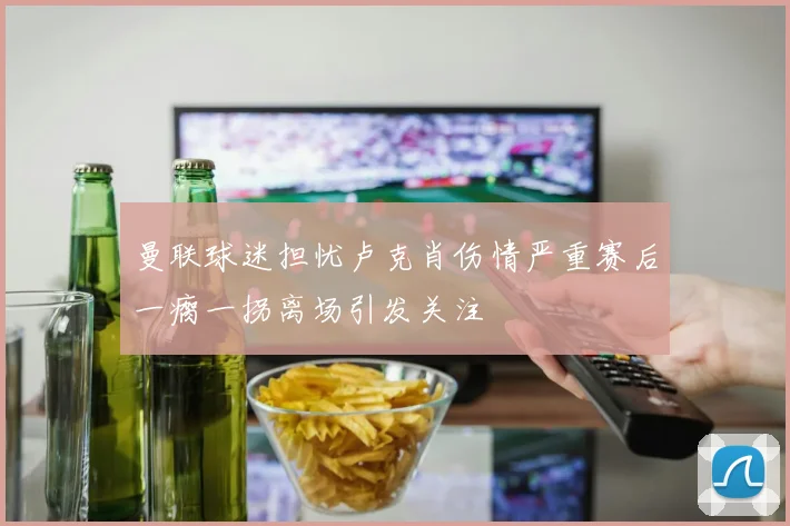 曼联球迷担忧卢克肖伤情严重赛后一瘸一拐离场引发关注