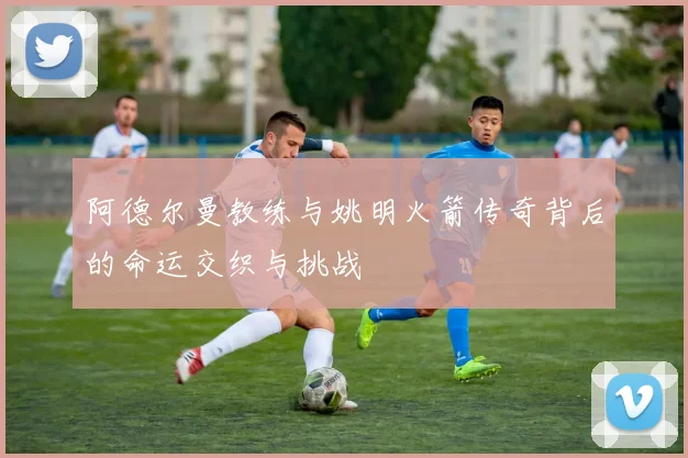 阿德尔曼教练与姚明火箭传奇背后的命运交织与挑战