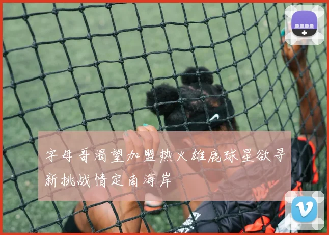 字母哥渴望加盟热火雄鹿球星欲寻新挑战情定南海岸