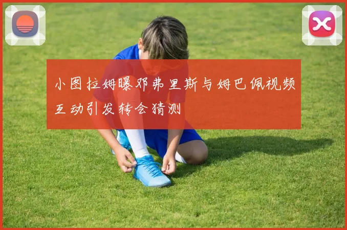 小图拉姆曝邓弗里斯与姆巴佩视频互动引发转会猜测