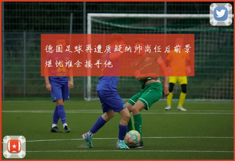 德国足球再遭质疑纳帅离任后前景堪忧谁会接手他