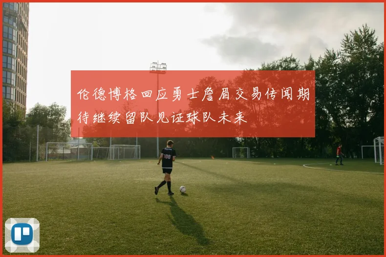 伦德博格回应勇士詹眉交易传闻期待继续留队见证球队未来