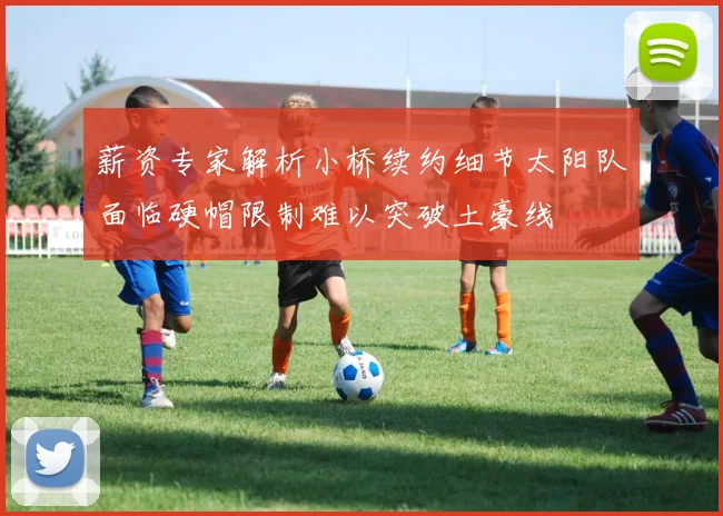 薪资专家解析小桥续约细节太阳队面临硬帽限制难以突破土豪线