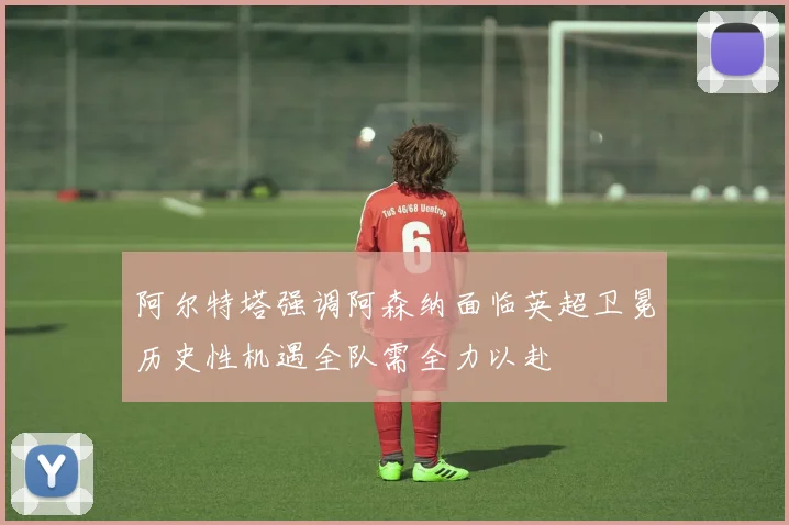 阿尔特塔强调阿森纳面临英超卫冕历史性机遇全队需全力以赴