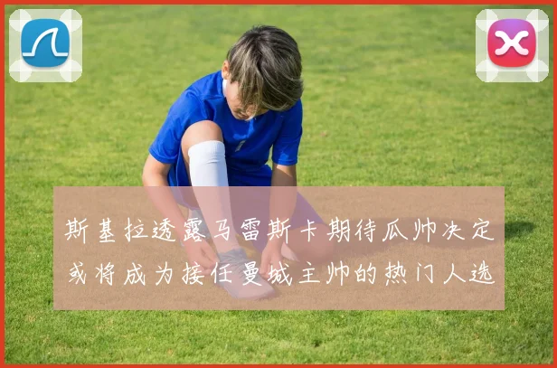 斯基拉透露马雷斯卡期待瓜帅决定或将成为接任曼城主帅的热门人选