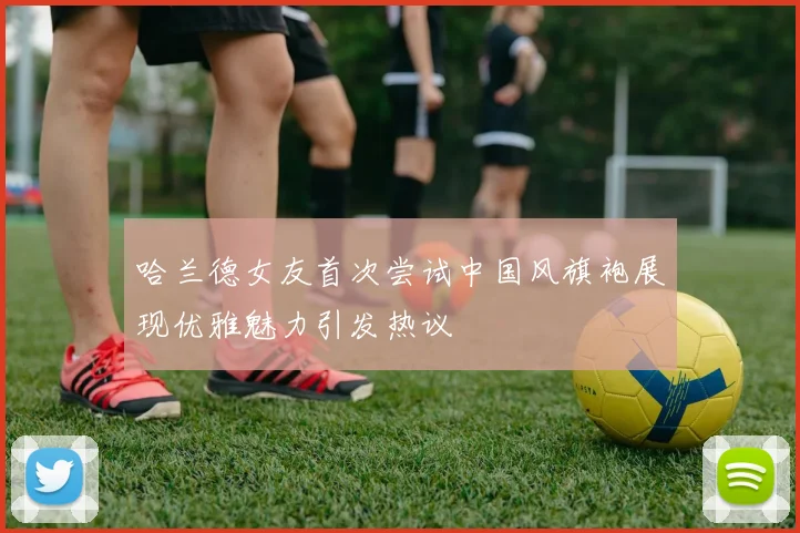 哈兰德女友首次尝试中国风旗袍展现优雅魅力引发热议