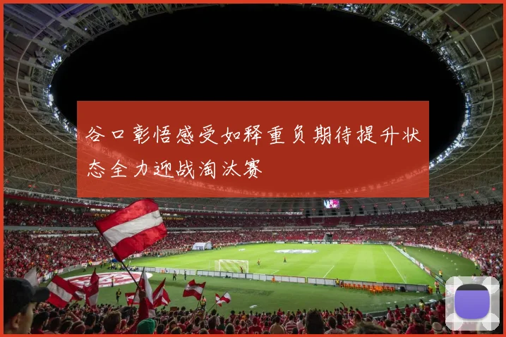谷口彰悟感受如释重负期待提升状态全力迎战淘汰赛