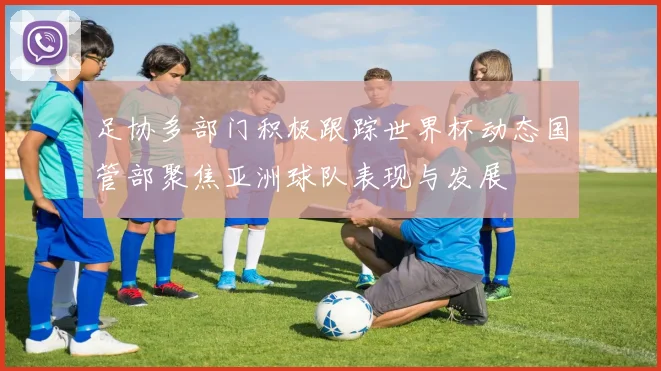 足协多部门积极跟踪世界杯动态国管部聚焦亚洲球队表现与发展