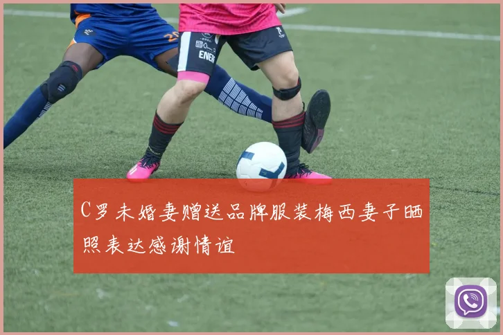 C罗未婚妻赠送品牌服装梅西妻子晒照表达感谢情谊