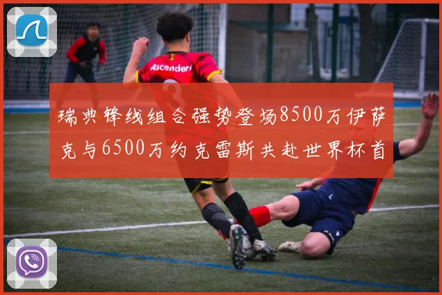 瑞典锋线组合强势登场8500万伊萨克与6500万约克雷斯共赴世界杯首秀