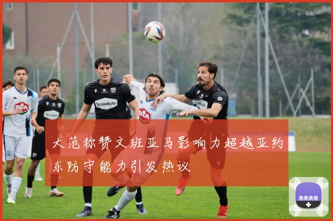 大范称赞文班亚马影响力超越亚约东防守能力引发热议